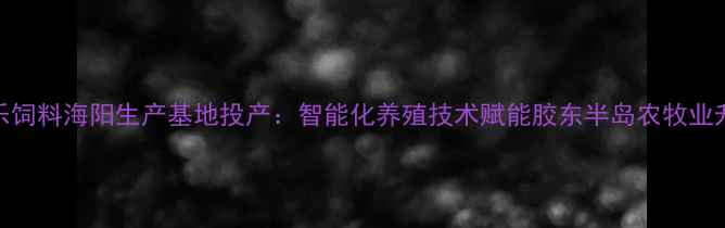 图片 大乐饲料海阳生产基地投产：智能化养殖技术赋能胶东半岛农牧业升级