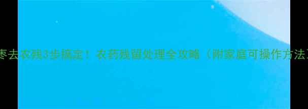 图片 大枣去农残3步搞定！农药残留处理全攻略（附家庭可操作方法）2