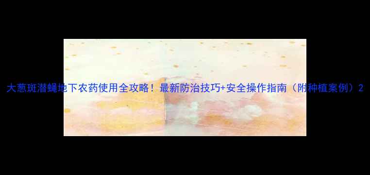 图片 大葱斑潜蝇地下农药使用全攻略！最新防治技巧+安全操作指南（附种植案例）2