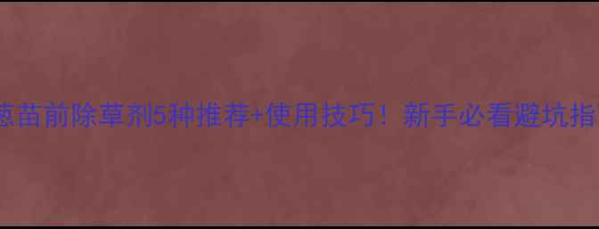 图片 大葱苗前除草剂5种推荐+使用技巧！新手必看避坑指南2