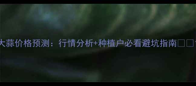 图片 大蒜价格预测：行情分析+种植户必看避坑指南🌱💰1