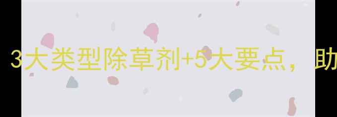 图片 大麦科学选型指南：3大类型除草剂+5大要点，助您高效控草保丰收2