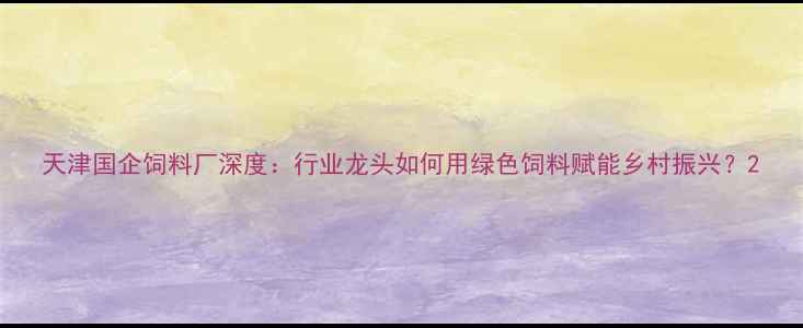 图片 天津国企饲料厂深度：行业龙头如何用绿色饲料赋能乡村振兴？2