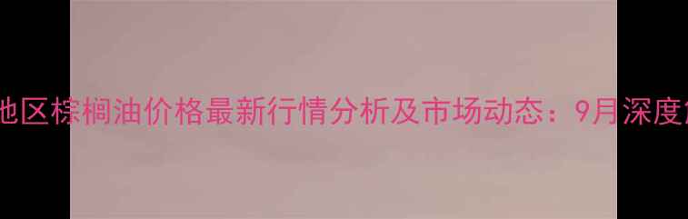 图片 天津地区棕榈油价格最新行情分析及市场动态：9月深度解读1
