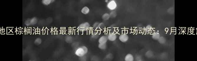 图片 天津地区棕榈油价格最新行情分析及市场动态：9月深度解读2