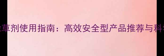 图片 天津地区除草剂使用指南：高效安全型产品推荐与科学施用技巧