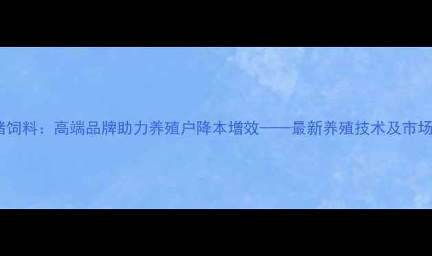 图片 天津猪饲料：高端品牌助力养殖户降本增效——最新养殖技术及市场分析1