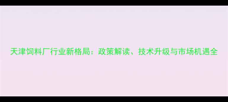 图片 天津饲料厂行业新格局：政策解读、技术升级与市场机遇全