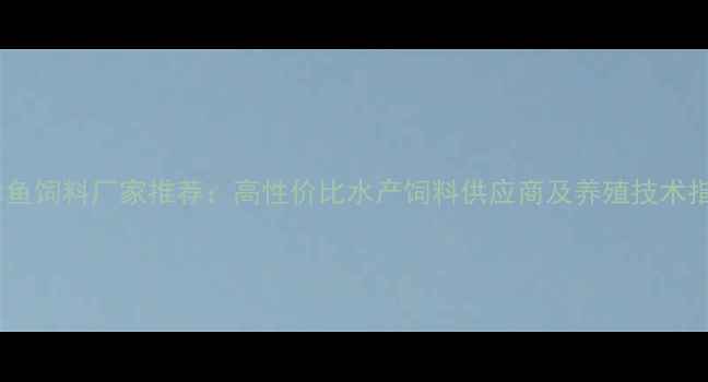 图片 天津鱼饲料厂家推荐：高性价比水产饲料供应商及养殖技术指南2