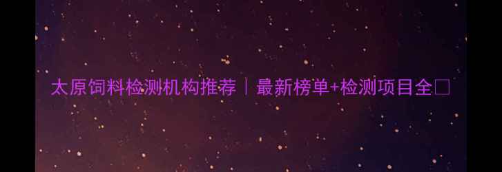 图片 太原饲料检测机构推荐｜最新榜单+检测项目全📌