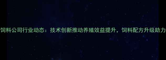 图片 安徽安池饲料公司行业动态：技术创新推动养殖效益提升，饲料配方升级助力乡村振兴