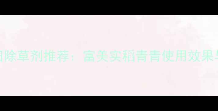 图片 安徽水稻田除草剂推荐：富美实稻青青使用效果与安全指南