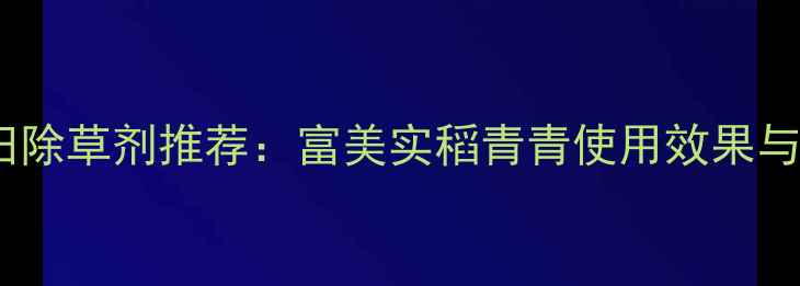 图片 安徽水稻田除草剂推荐：富美实稻青青使用效果与安全指南1