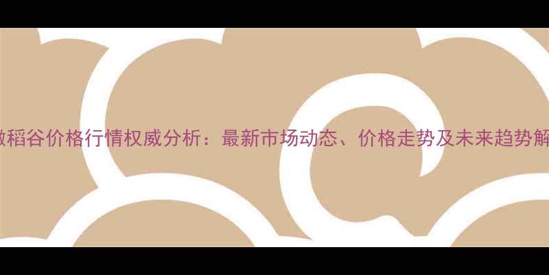 图片 安徽稻谷价格行情权威分析：最新市场动态、价格走势及未来趋势解读2