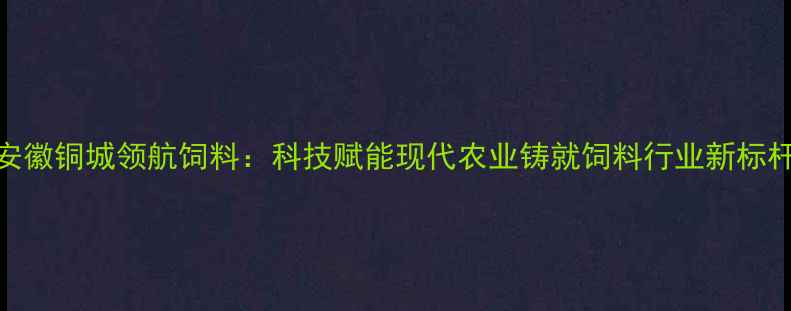 图片 安徽铜城领航饲料：科技赋能现代农业铸就饲料行业新标杆