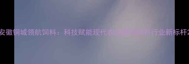 图片 安徽铜城领航饲料：科技赋能现代农业铸就饲料行业新标杆2