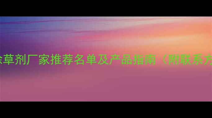 图片 安徽除草剂厂家推荐名单及产品指南（附联系方式）1