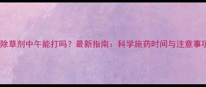 图片 封闭除草剂中午能打吗？最新指南：科学施药时间与注意事项全2