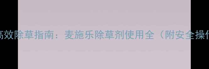 图片 小麦田高效除草指南：麦施乐除草剂使用全（附安全操作视频）