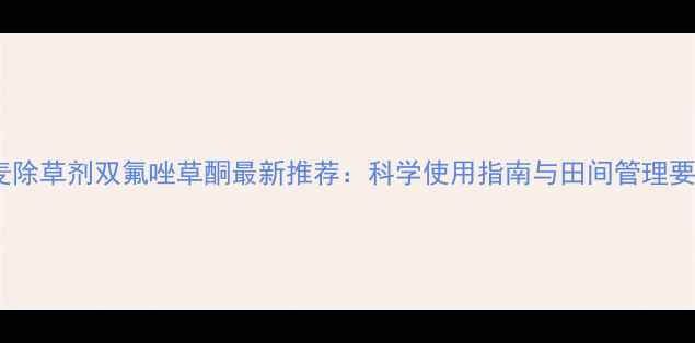 图片 小麦除草剂双氟唑草酮最新推荐：科学使用指南与田间管理要点2