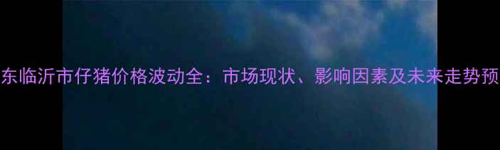 图片 山东临沂市仔猪价格波动全：市场现状、影响因素及未来走势预测