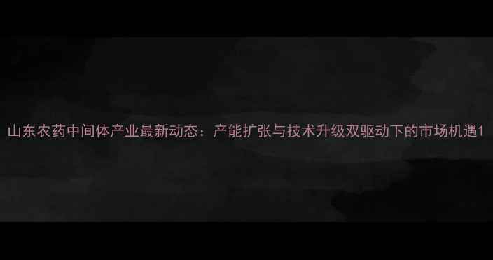 图片 山东农药中间体产业最新动态：产能扩张与技术升级双驱动下的市场机遇1