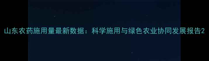 图片 山东农药施用量最新数据：科学施用与绿色农业协同发展报告2