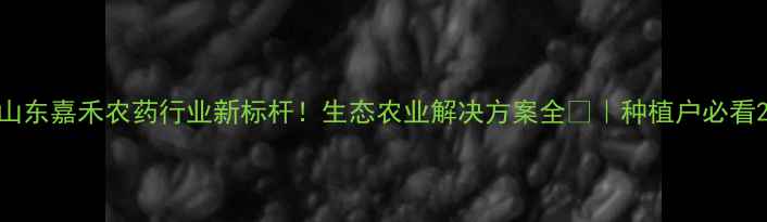 图片 山东嘉禾农药行业新标杆！生态农业解决方案全🌱｜种植户必看2