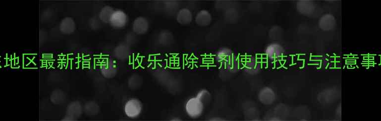 图片 山东地区最新指南：收乐通除草剂使用技巧与注意事项全