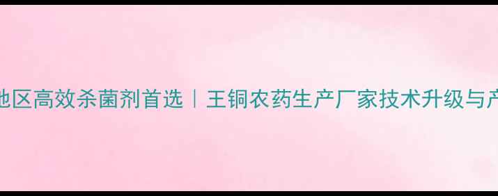 图片 山东地区高效杀菌剂首选｜王铜农药生产厂家技术升级与产品全