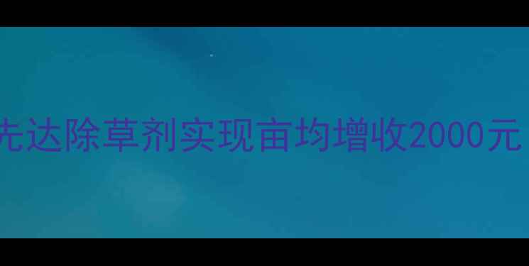 图片 山东大农户如何通过先达除草剂实现亩均增收2000元？三大核心优势深度2