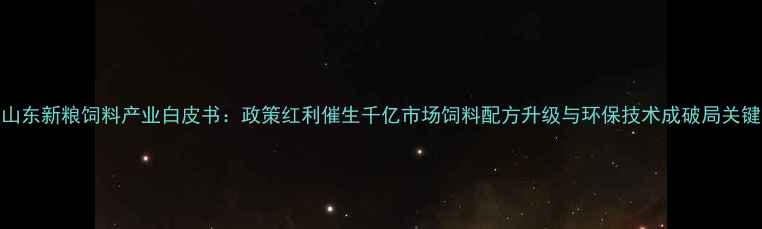图片 山东新粮饲料产业白皮书：政策红利催生千亿市场饲料配方升级与环保技术成破局关键