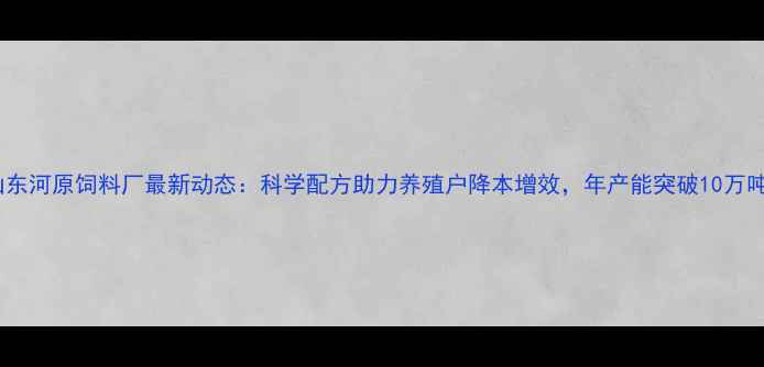 图片 山东河原饲料厂最新动态：科学配方助力养殖户降本增效，年产能突破10万吨1