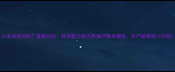 图片 山东河原饲料厂最新动态：科学配方助力养殖户降本增效，年产能突破10万吨2