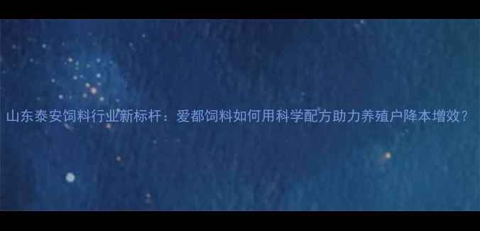 图片 山东泰安饲料行业新标杆：爱都饲料如何用科学配方助力养殖户降本增效？