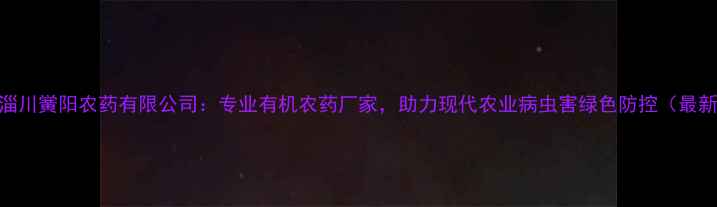 图片 山东淄川黉阳农药有限公司：专业有机农药厂家，助力现代农业病虫害绿色防控（最新版）