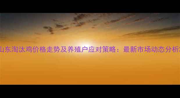 图片 山东淘汰鸡价格走势及养殖户应对策略：最新市场动态分析2