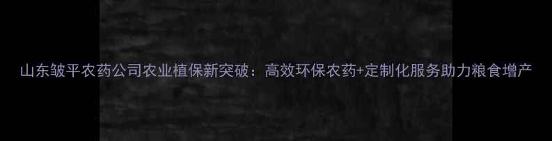 图片 山东皱平农药公司农业植保新突破：高效环保农药+定制化服务助力粮食增产