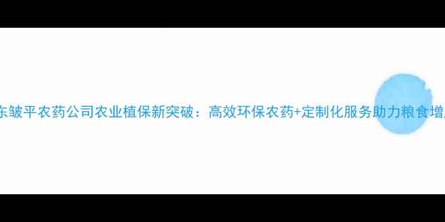 图片 山东皱平农药公司农业植保新突破：高效环保农药+定制化服务助力粮食增产2