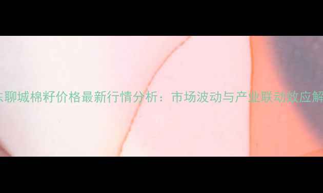 图片 山东聊城棉籽价格最新行情分析：市场波动与产业联动效应解读2