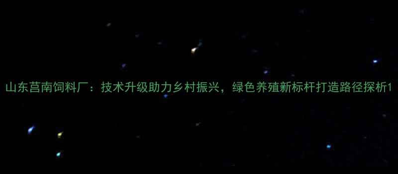 图片 山东莒南饲料厂：技术升级助力乡村振兴，绿色养殖新标杆打造路径探析1