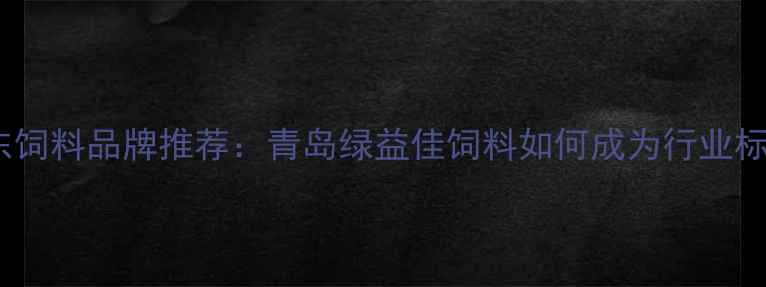 图片 山东饲料品牌推荐：青岛绿益佳饲料如何成为行业标杆2