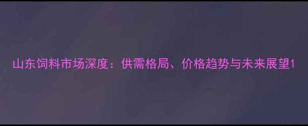 图片 山东饲料市场深度：供需格局、价格趋势与未来展望1