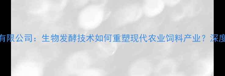 图片 山东饲料生物有限公司：生物发酵技术如何重塑现代农业饲料产业？深度行业标杆企业