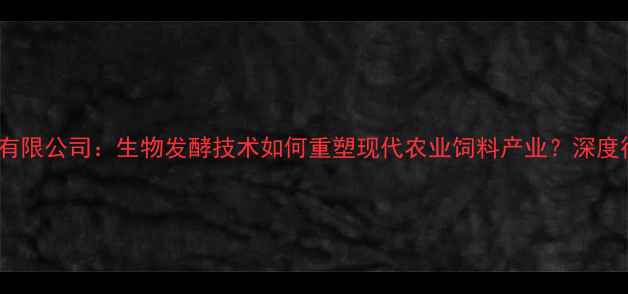 图片 山东饲料生物有限公司：生物发酵技术如何重塑现代农业饲料产业？深度行业标杆企业2