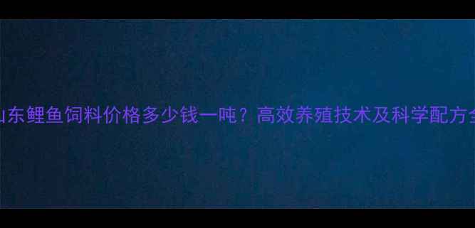 图片 山东鲤鱼饲料价格多少钱一吨？高效养殖技术及科学配方全