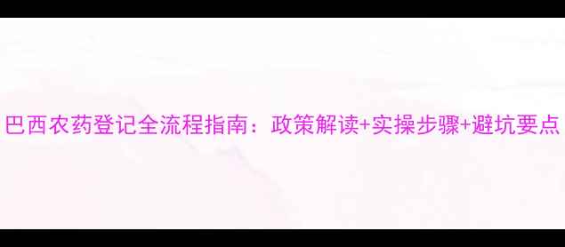 图片 巴西农药登记全流程指南：政策解读+实操步骤+避坑要点