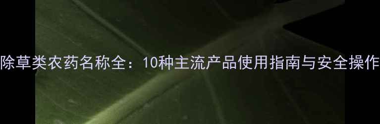 图片 常见除草类农药名称全：10种主流产品使用指南与安全操作手册