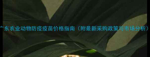 图片 广东农业动物防疫疫苗价格指南（附最新采购政策与市场分析）