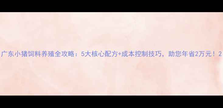图片 广东小猪饲料养殖全攻略：5大核心配方+成本控制技巧，助您年省2万元！2